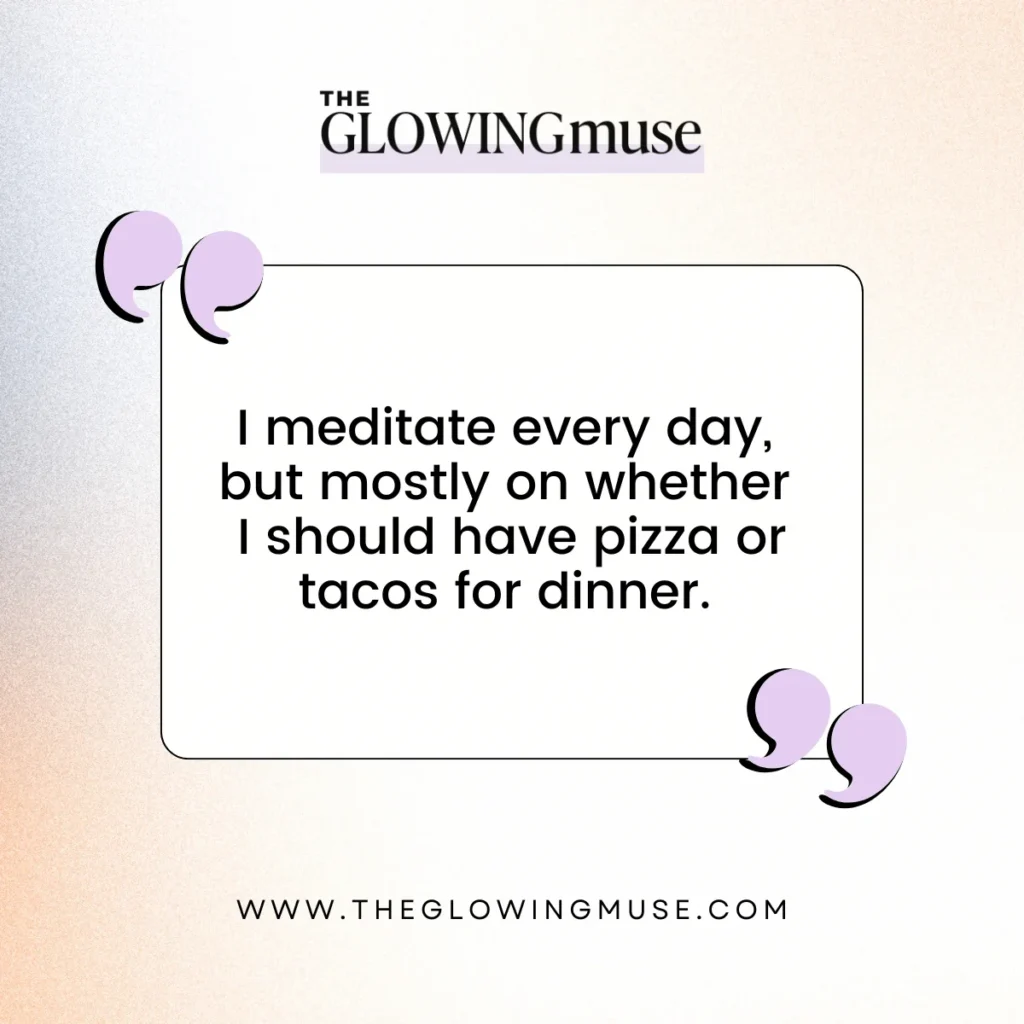 I meditate every day, but mostly on whether I should have pizza or tacos for dinner